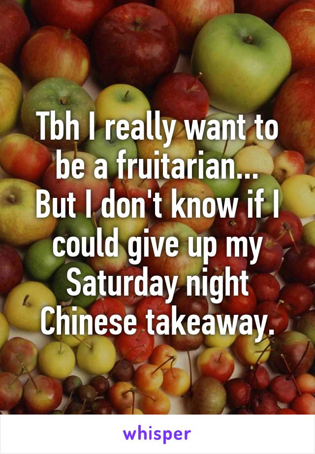 Tbh I really want to be a fruitarian...
But I don't know if I could give up my Saturday night Chinese takeaway.