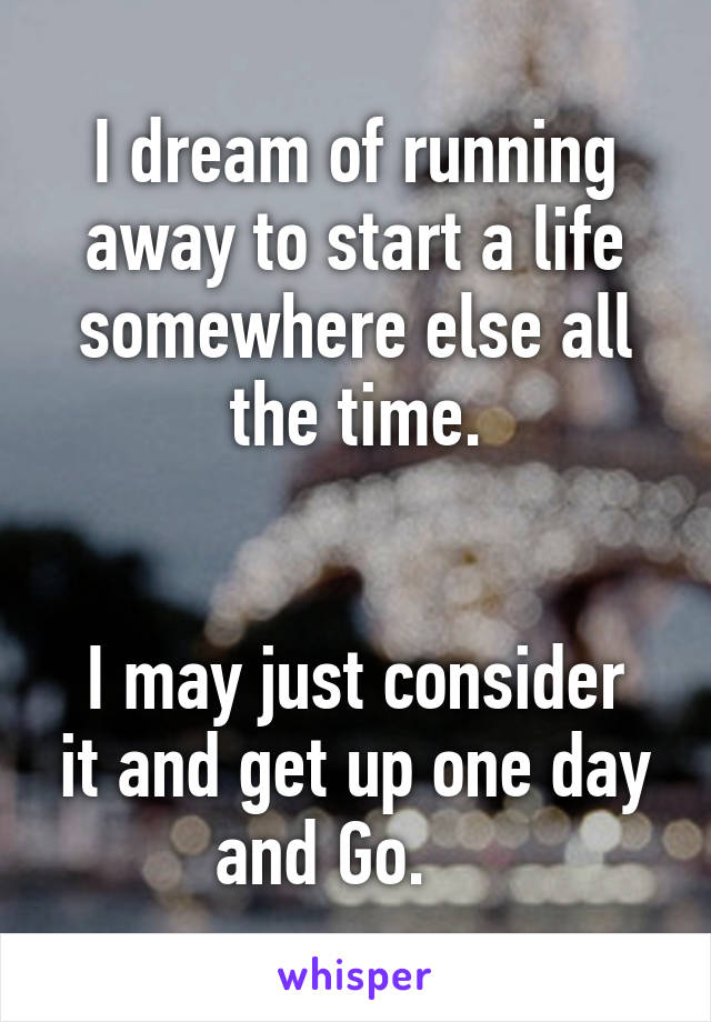 I dream of running away to start a life somewhere else all the time.


I may just consider it and get up one day and Go.    