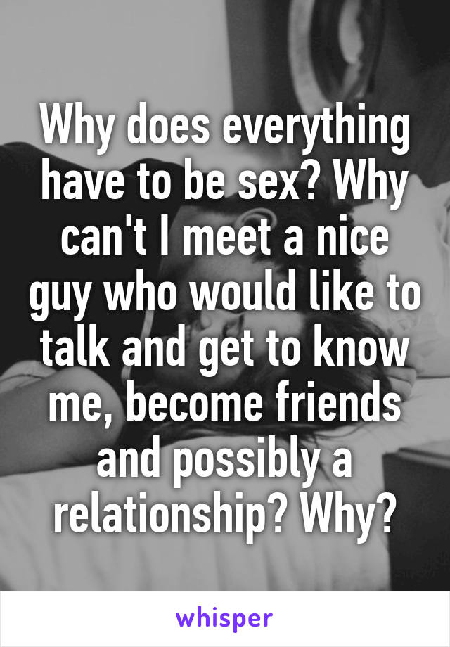 Why does everything have to be sex? Why can't I meet a nice guy who would like to talk and get to know me, become friends and possibly a relationship? Why?