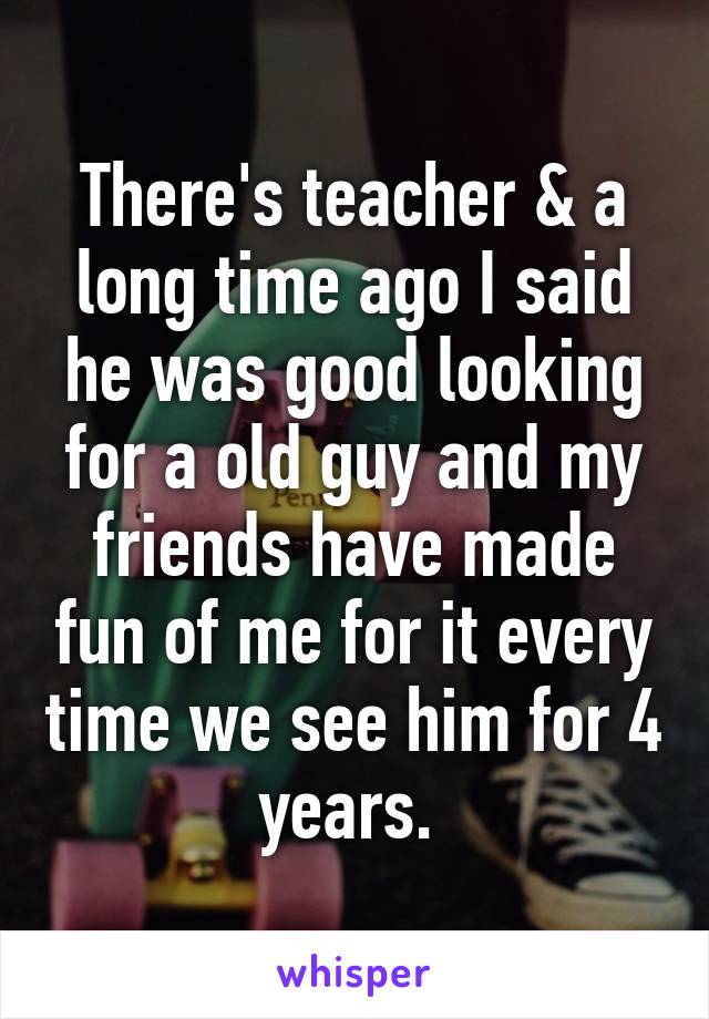 There's teacher & a long time ago I said he was good looking for a old guy and my friends have made fun of me for it every time we see him for 4 years. 