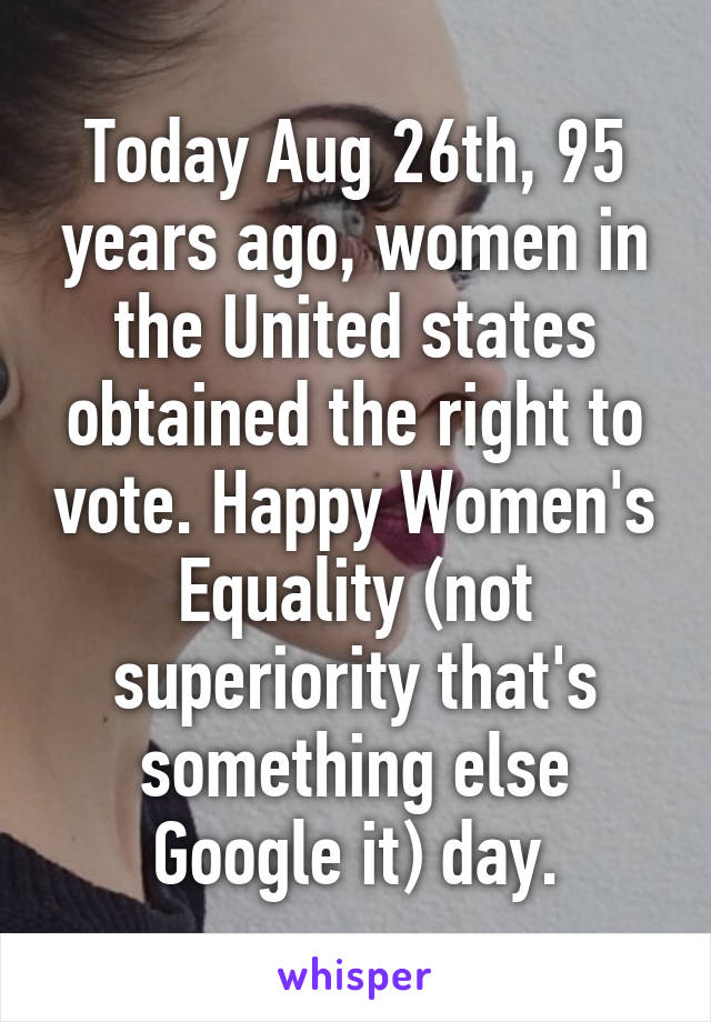 Today Aug 26th, 95 years ago, women in the United states obtained the right to vote. Happy Women's Equality (not superiority that's something else Google it) day.