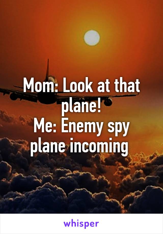 Mom: Look at that plane!
Me: Enemy spy plane incoming 