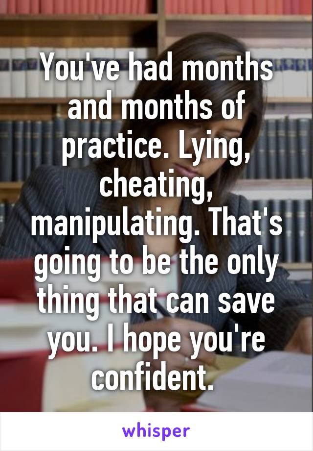 You've had months and months of practice. Lying, cheating, manipulating. That's going to be the only thing that can save you. I hope you're confident. 