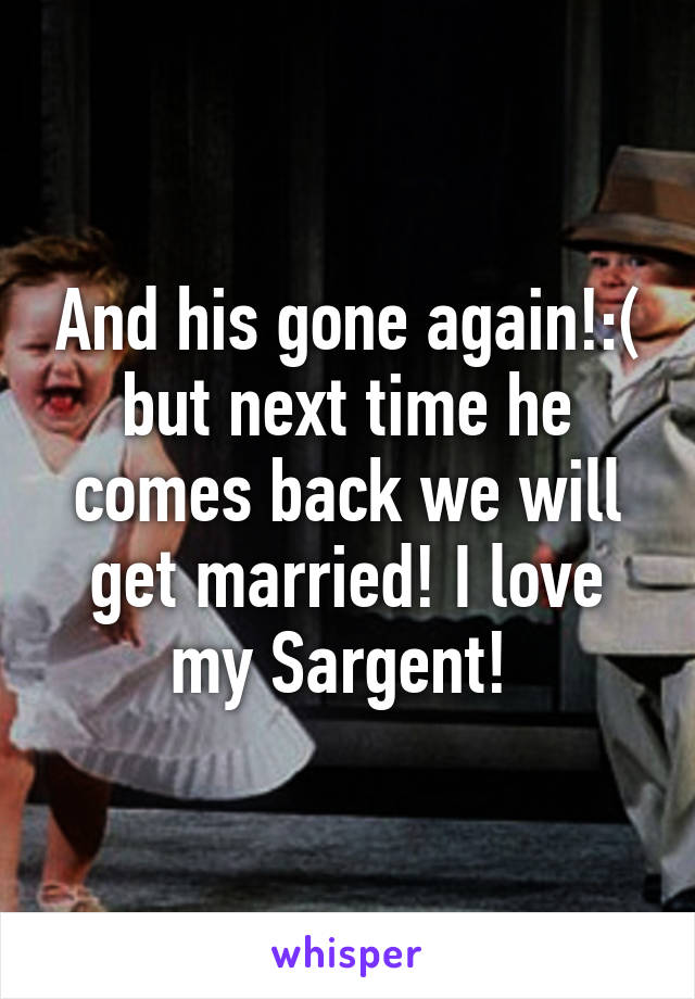 And his gone again!:( but next time he comes back we will get married! I love my Sargent! 