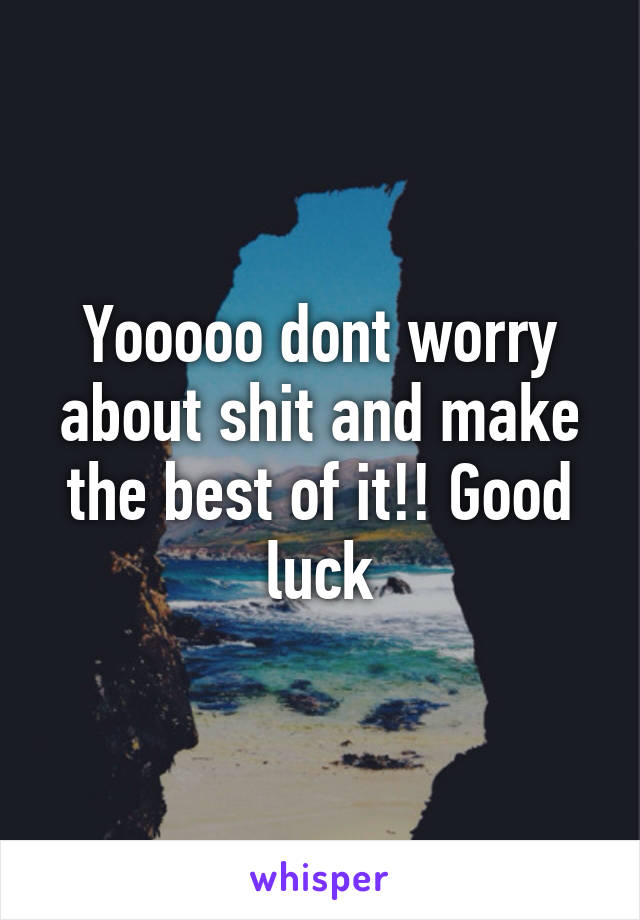 Yooooo dont worry about shit and make the best of it!! Good luck