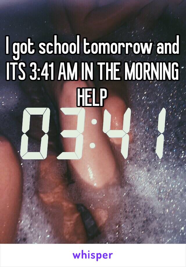 I got school tomorrow and ITS 3:41 AM IN THE MORNING HELP 