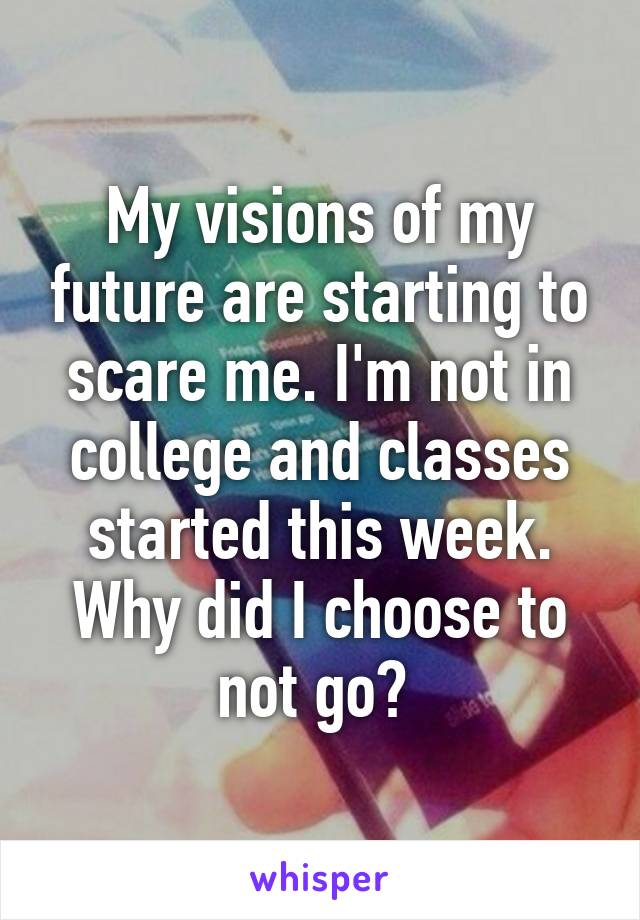 My visions of my future are starting to scare me. I'm not in college and classes started this week. Why did I choose to not go? 