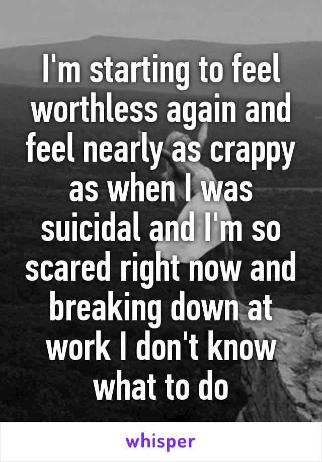 I'm starting to feel worthless again and feel nearly as crappy as when I was suicidal and I'm so scared right now and breaking down at work I don't know what to do