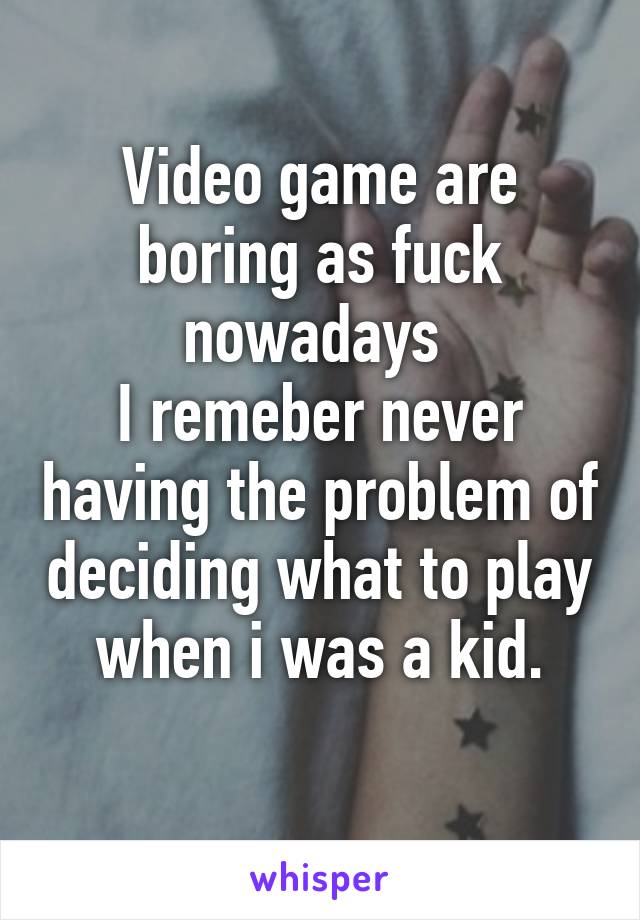 Video game are boring as fuck nowadays 
I remeber never having the problem of deciding what to play when i was a kid.
