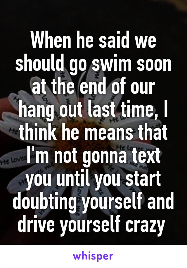 When he said we should go swim soon at the end of our hang out last time, I think he means that I'm not gonna text you until you start doubting yourself and drive yourself crazy 