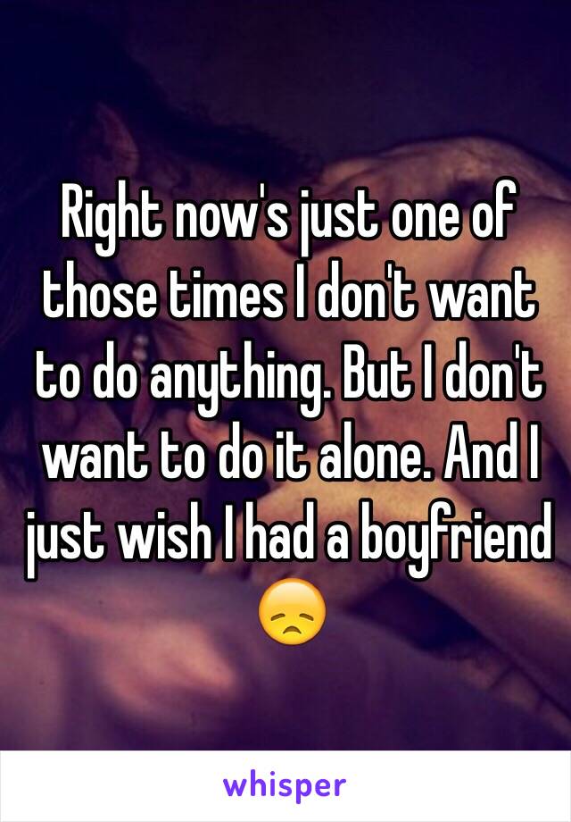 Right now's just one of those times I don't want to do anything. But I don't want to do it alone. And I just wish I had a boyfriend 😞