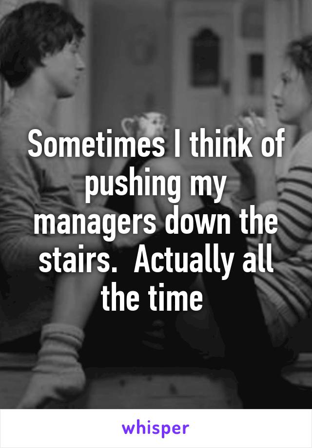 Sometimes I think of pushing my managers down the stairs.  Actually all the time 