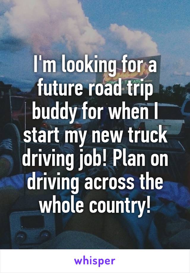 I'm looking for a future road trip buddy for when I start my new truck driving job! Plan on driving across the whole country!