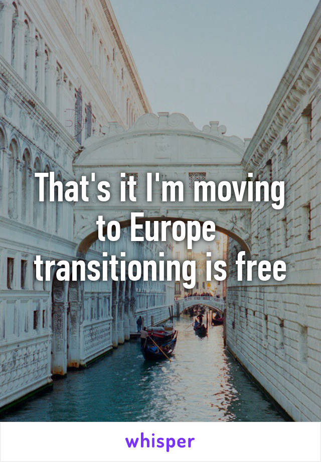 That's it I'm moving to Europe 
transitioning is free