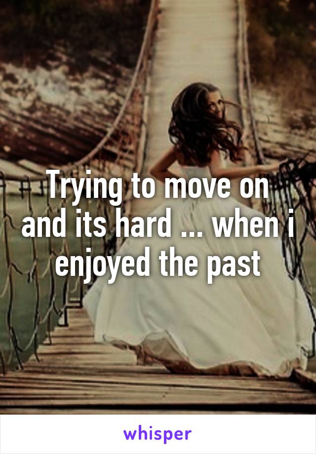 Trying to move on and its hard ... when i enjoyed the past