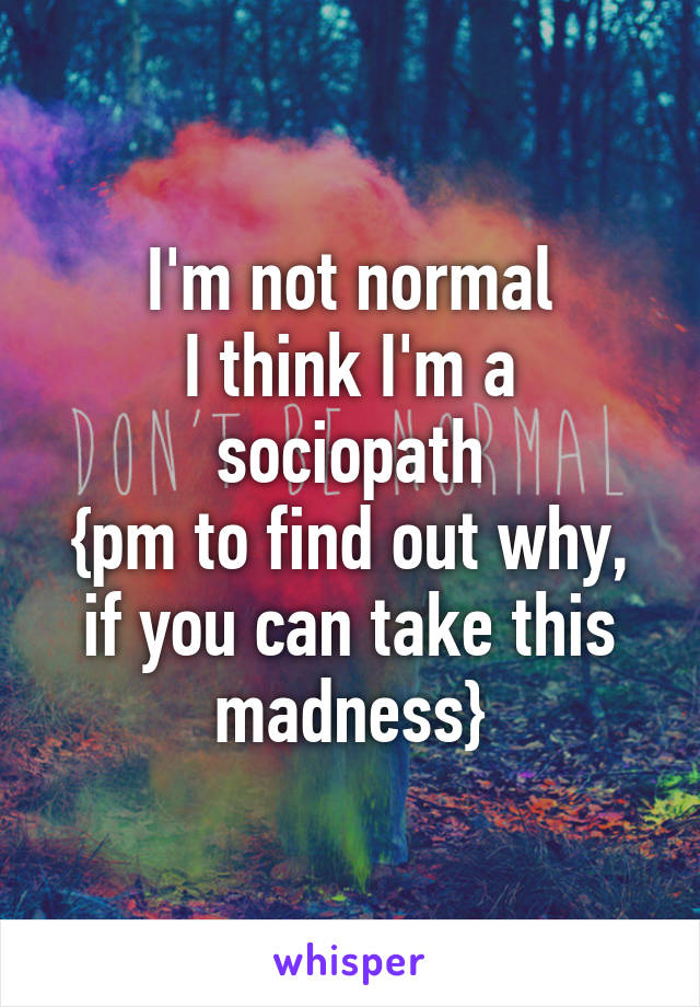 I'm not normal
I think I'm a sociopath
{pm to find out why, if you can take this madness}