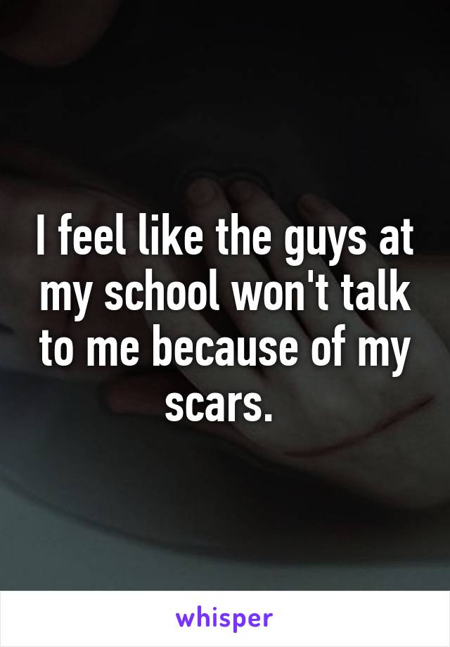 I feel like the guys at my school won't talk to me because of my scars. 