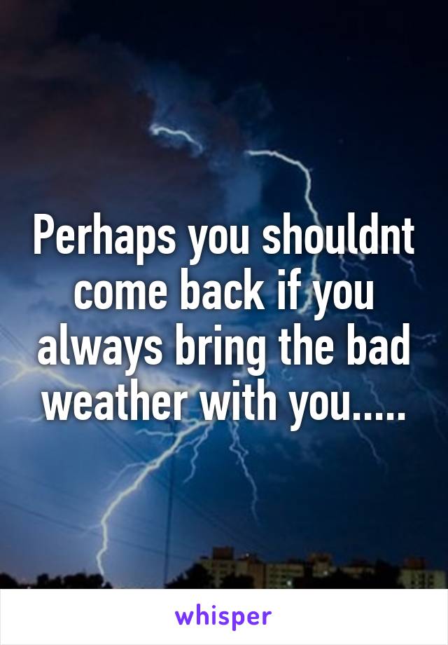 Perhaps you shouldnt come back if you always bring the bad weather with you.....