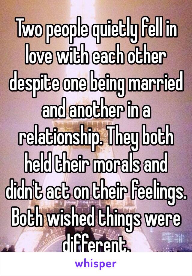 Two people quietly fell in love with each other despite one being married and another in a relationship. They both held their morals and didn't act on their feelings. Both wished things were different. 