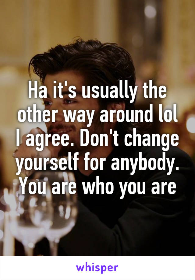 Ha it's usually the other way around lol I agree. Don't change yourself for anybody. You are who you are