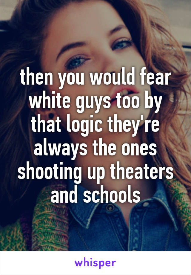 then you would fear white guys too by that logic they're always the ones shooting up theaters and schools