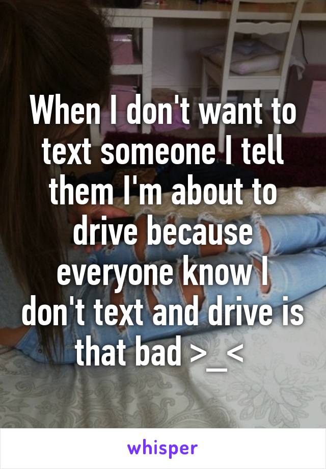 When I don't want to text someone I tell them I'm about to drive because everyone know I don't text and drive is that bad >_< 