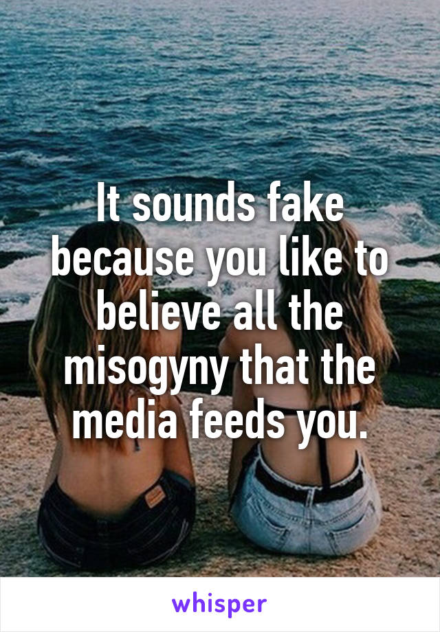 It sounds fake because you like to believe all the misogyny that the media feeds you.