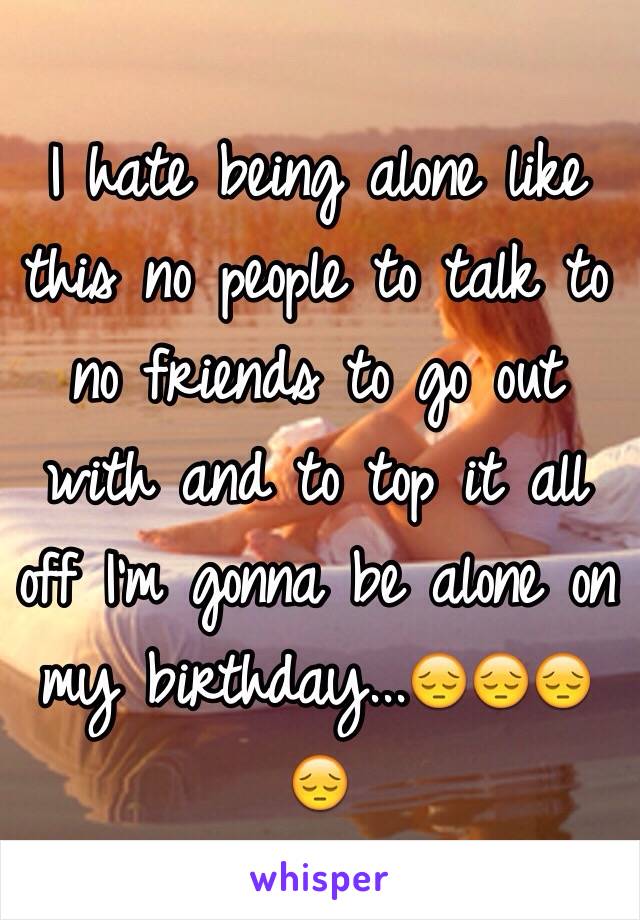 I hate being alone like this no people to talk to no friends to go out with and to top it all off I'm gonna be alone on my birthday...😔😔😔😔