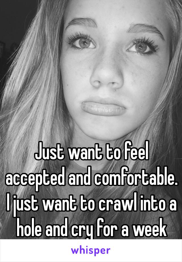 Just want to feel accepted and comfortable. I just want to crawl into a hole and cry for a week