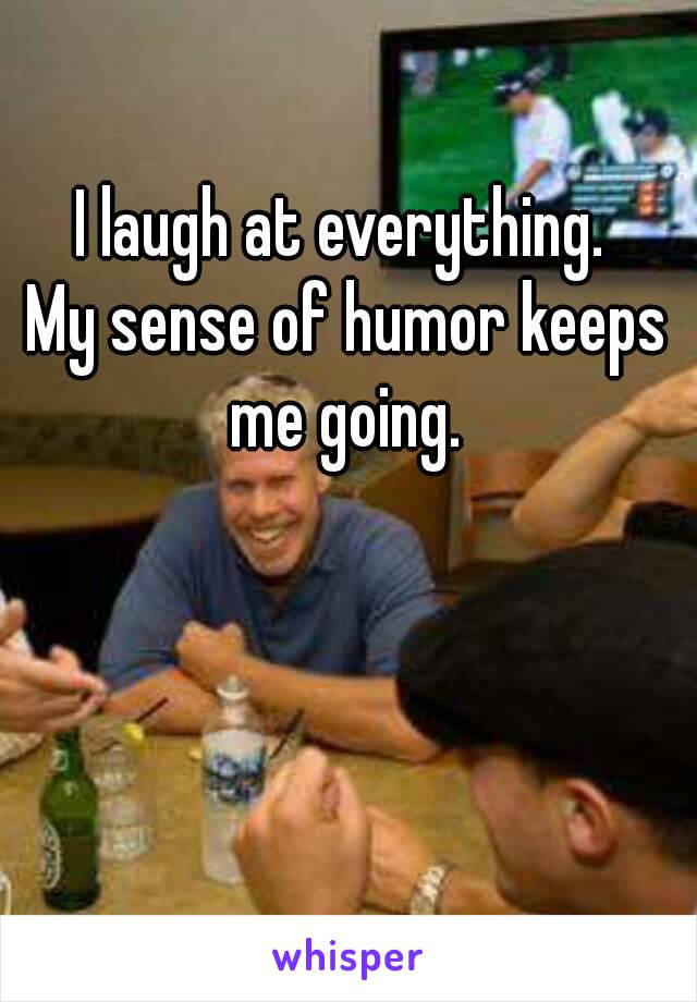 I laugh at everything. 
My sense of humor keeps me going. 