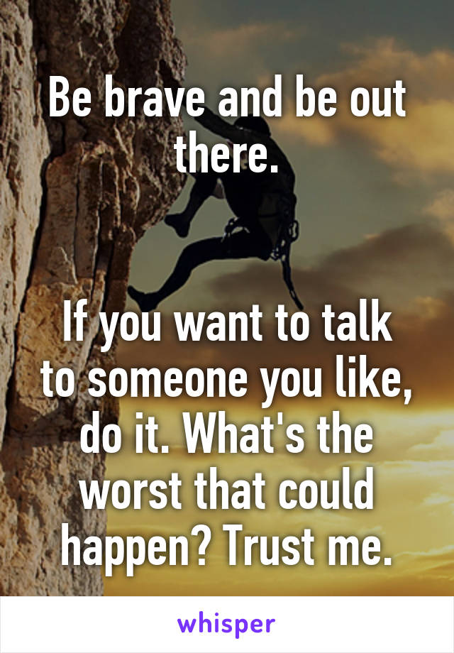 Be brave and be out there.


If you want to talk to someone you like, do it. What's the worst that could happen? Trust me.