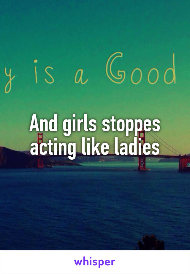 And girls stoppes acting like ladies