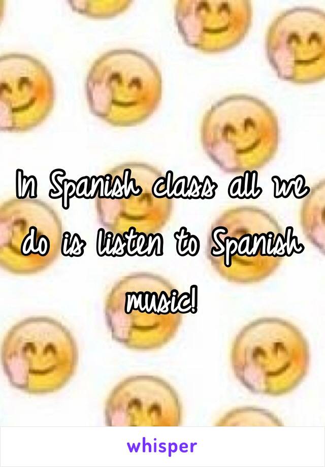 In Spanish class all we do is listen to Spanish music!