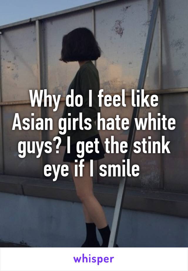 Why do I feel like Asian girls hate white guys? I get the stink eye if I smile 