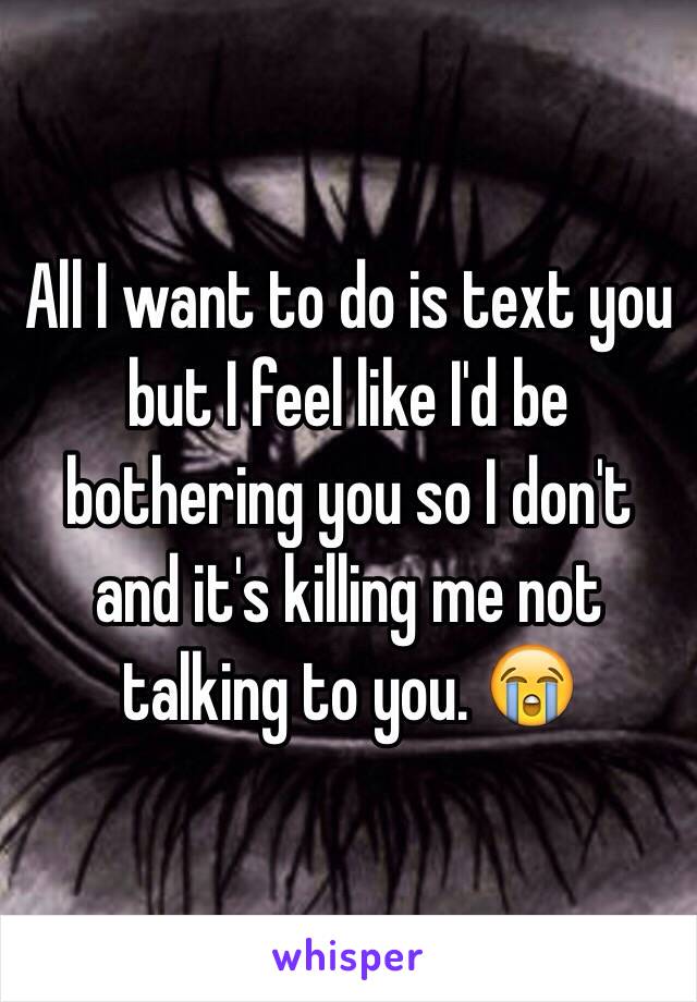 All I want to do is text you but I feel like I'd be bothering you so I don't and it's killing me not talking to you. 😭