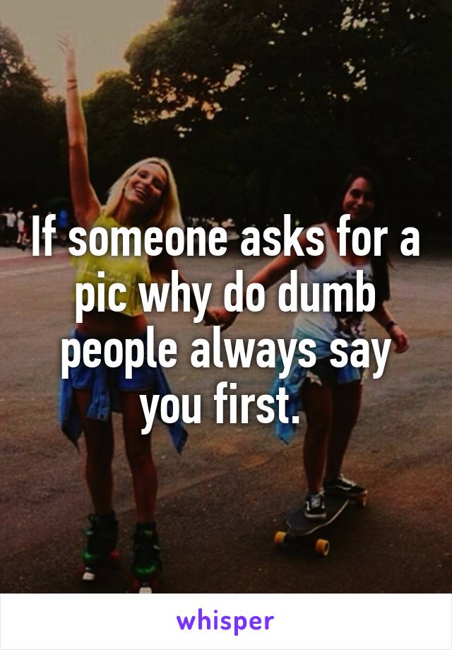 If someone asks for a pic why do dumb people always say you first. 