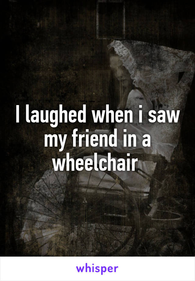 I laughed when i saw my friend in a wheelchair 