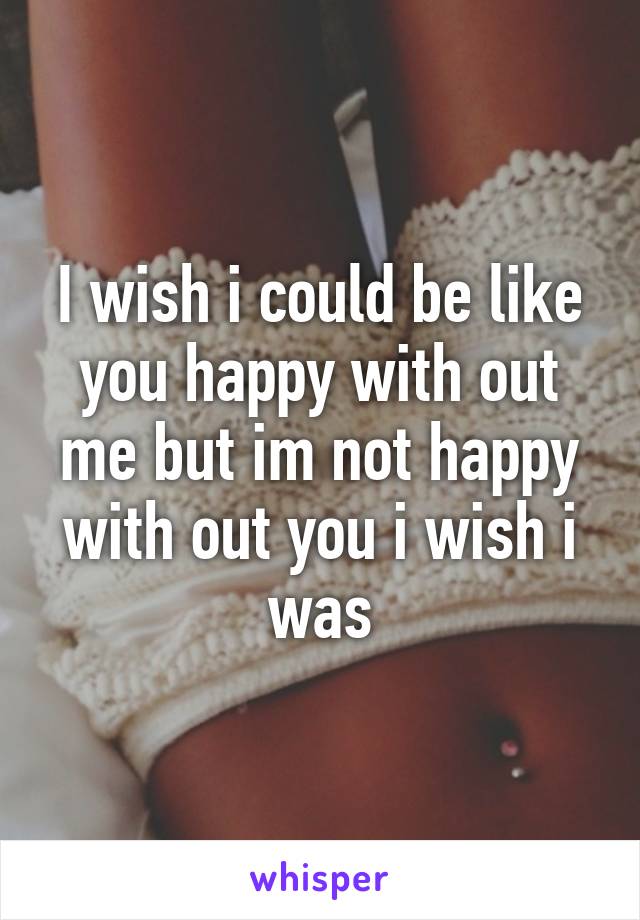 I wish i could be like you happy with out me but im not happy with out you i wish i was