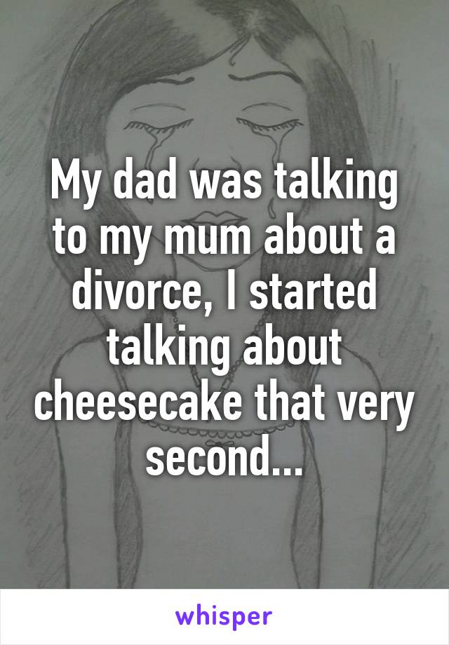 My dad was talking to my mum about a divorce, I started talking about cheesecake that very second...