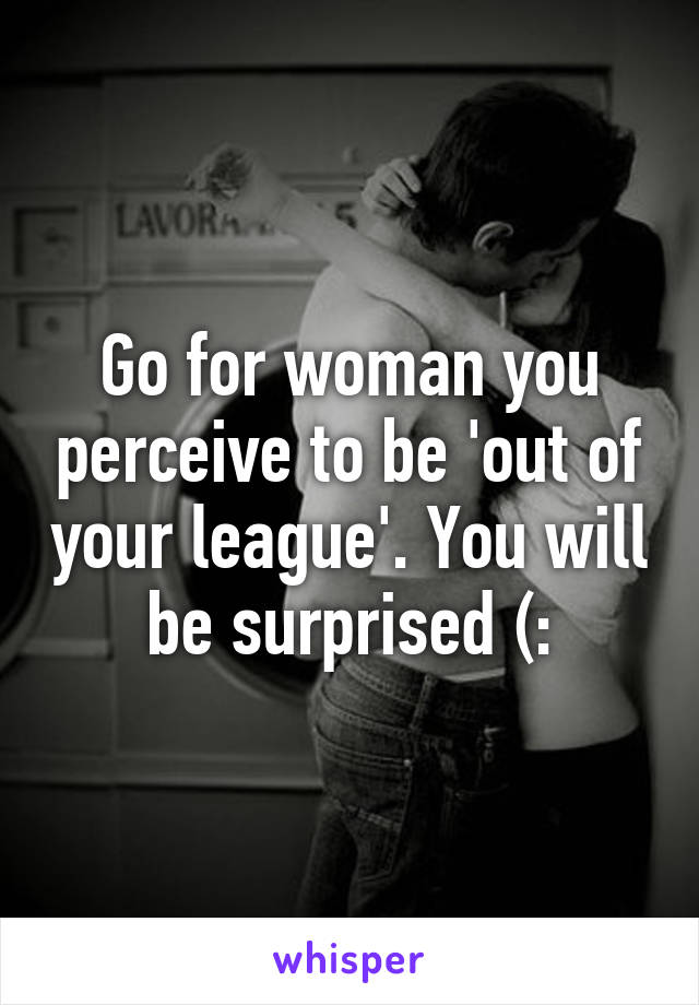 Go for woman you perceive to be 'out of your league'. You will be surprised (: