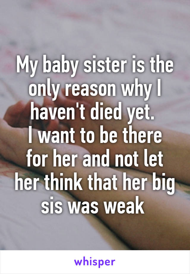 My baby sister is the only reason why I haven't died yet. 
I want to be there for her and not let her think that her big sis was weak 