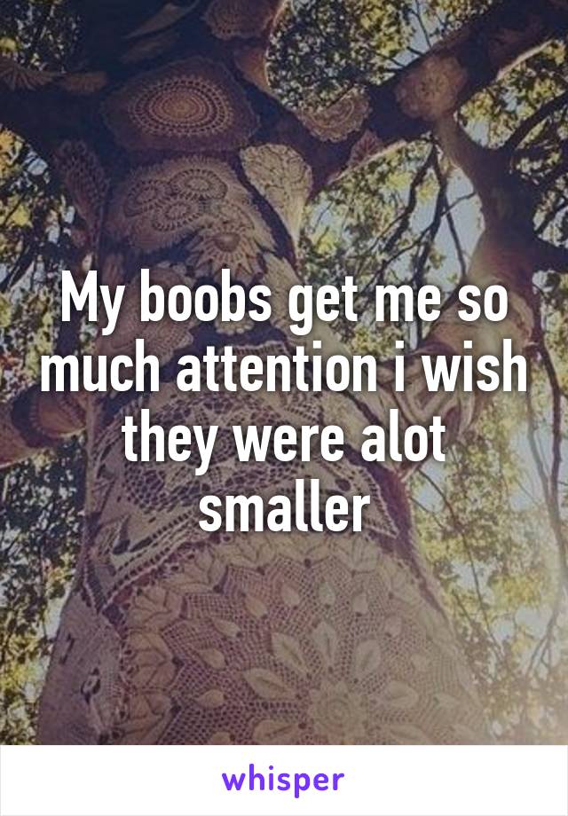 My boobs get me so much attention i wish they were alot smaller