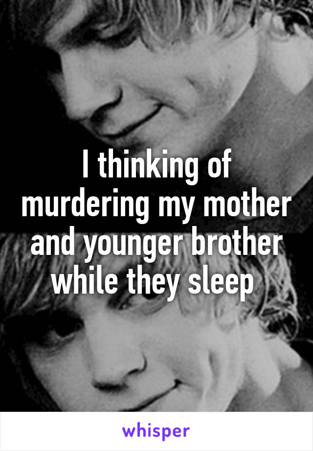 I thinking of murdering my mother and younger brother while they sleep 