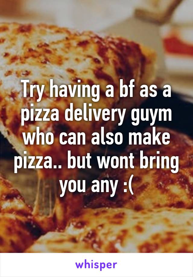 Try having a bf as a pizza delivery guym who can also make pizza.. but wont bring you any :(