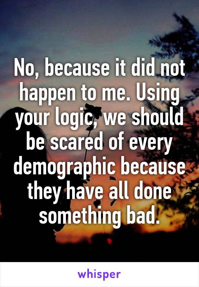 No, because it did not happen to me. Using your logic, we should be scared of every demographic because they have all done something bad.