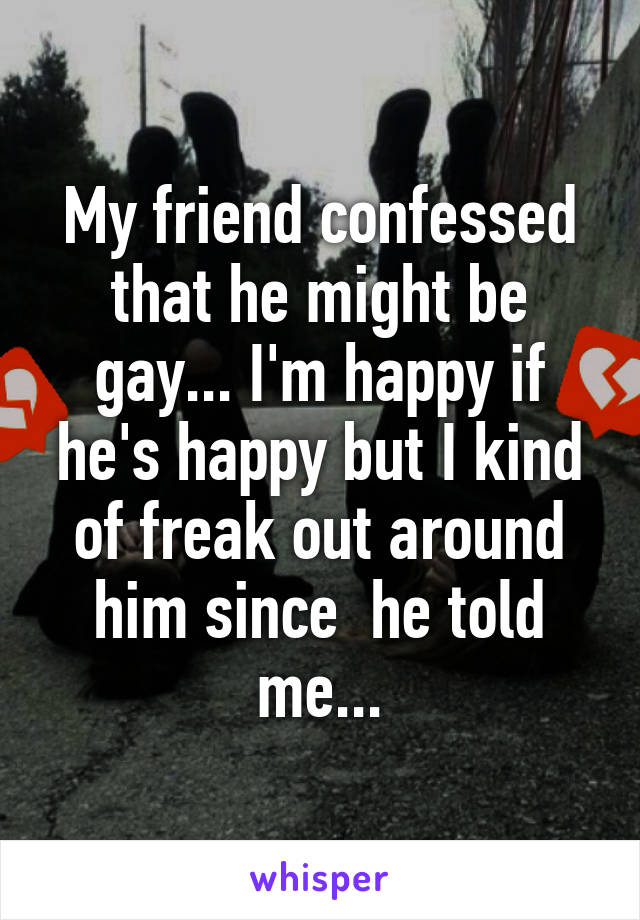 My friend confessed that he might be gay... I'm happy if he's happy but I kind of freak out around him since  he told me...