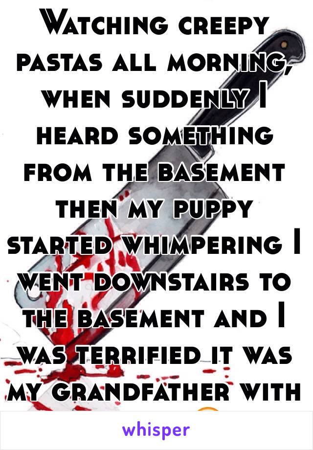 Watching creepy pastas all morning, when suddenly I heard something from the basement then my puppy started whimpering I went downstairs to the basement and I was terrified it was my grandfather with a drill 😶