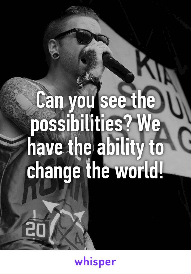 Can you see the possibilities? We have the ability to change the world!