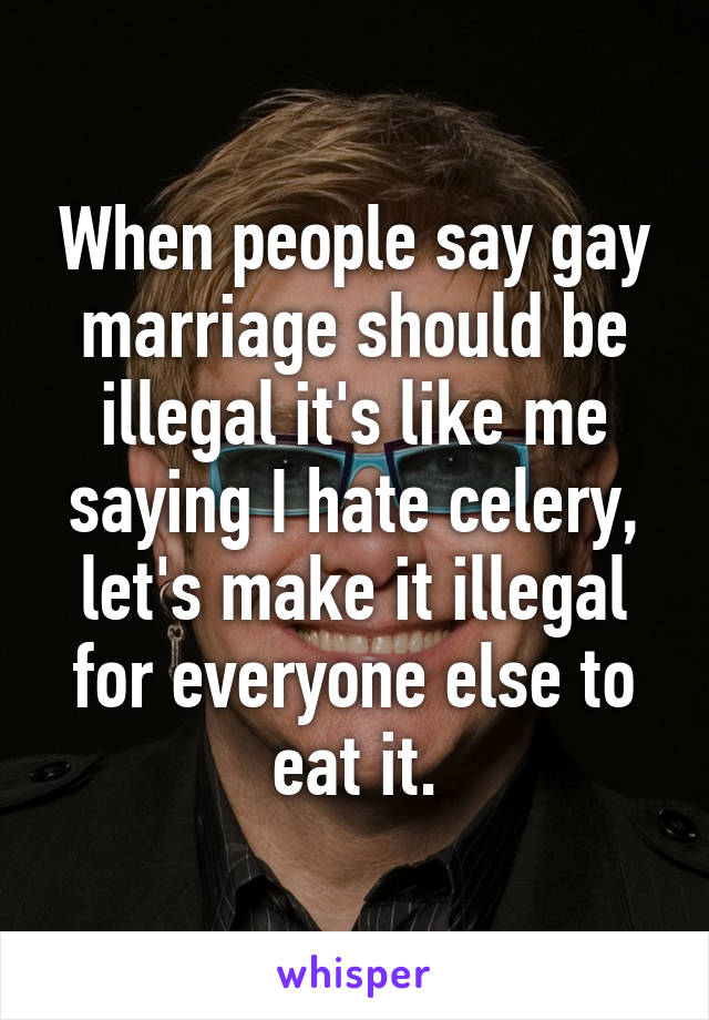 When people say gay marriage should be illegal it's like me saying I hate celery, let's make it illegal for everyone else to eat it.