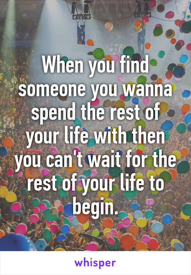 When you find someone you wanna spend the rest of your life with then you can't wait for the rest of your life to begin.